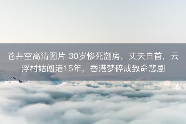 苍井空高清图片 30岁惨死劏房，丈夫自首，云浮村姑闯港15年，香港梦碎成致命悲剧