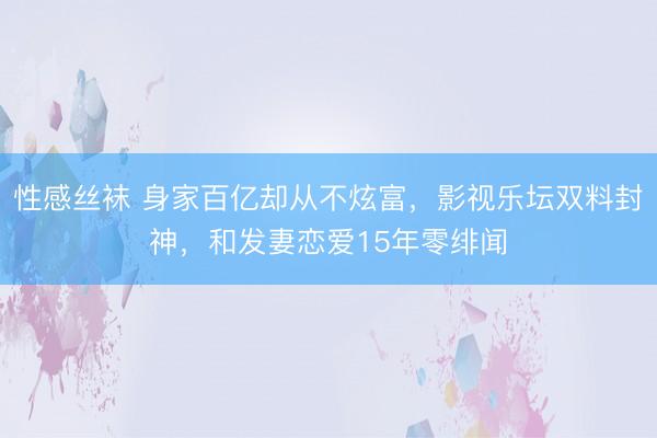 性感丝袜 身家百亿却从不炫富，影视乐坛双料封神，和发妻恋爱15年零绯闻