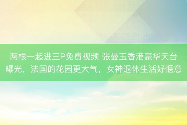 两根一起进三P免费视频 张曼玉香港豪华天台曝光，法国的花园更大气，女神退休生活好惬意