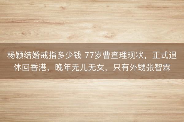 杨颖结婚戒指多少钱 77岁曹查理现状，正式退休回香港，晚年无儿无女，只有外甥张智霖