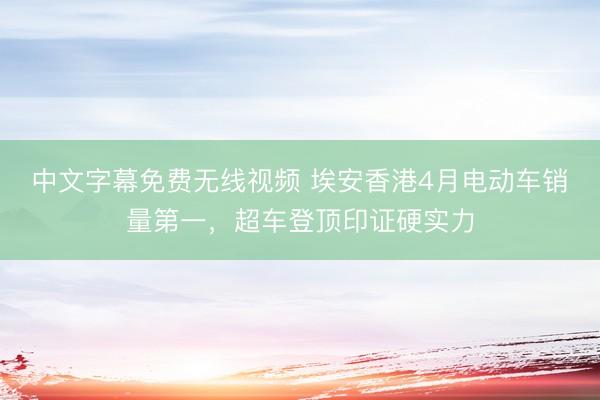 中文字幕免费无线视频 埃安香港4月电动车销量第一，超车登顶印证硬实力