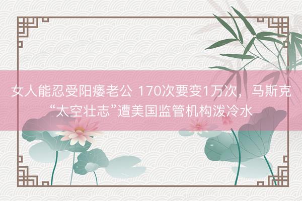 女人能忍受阳痿老公 170次要变1万次，马斯克“太空壮志”遭美国监管机构泼冷水