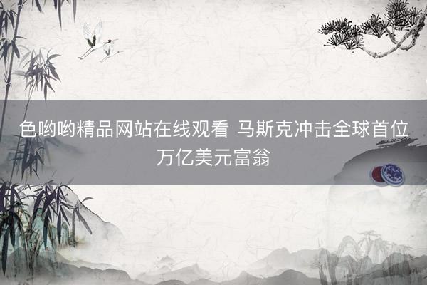 色哟哟精品网站在线观看 马斯克冲击全球首位万亿美元富翁