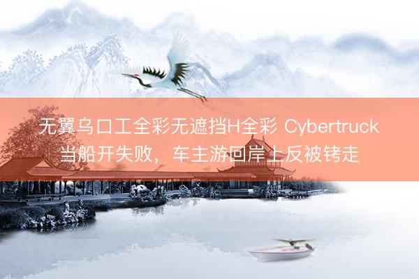 无翼乌口工全彩无遮挡H全彩 Cybertruck当船开失败，车主游回岸上反被铐走