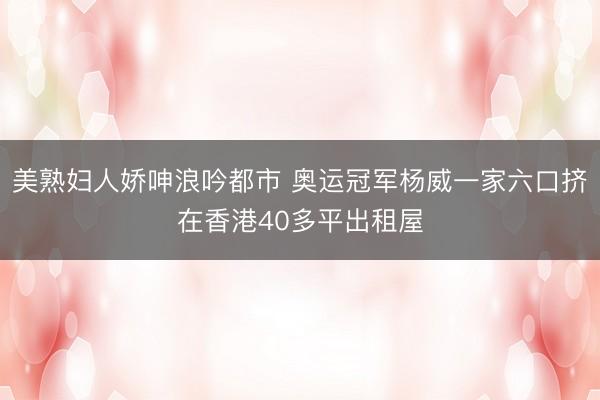美熟妇人娇呻浪吟都市 奥运冠军杨威一家六口挤在香港40多平出租屋