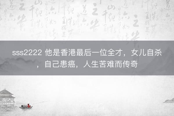 sss2222 他是香港最后一位全才，女儿自杀，自己患癌，人生苦难而传奇