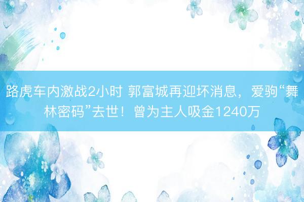 路虎车内激战2小时 郭富城再迎坏消息，爱驹“舞林密码”去世！曾为主人吸金1240万