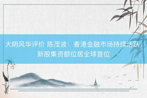 大明风华评价 陈茂波：香港金融市场持续活跃 新股集资额位居全球首位