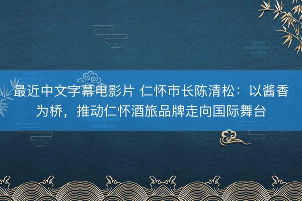 最近中文字幕电影片 仁怀市长陈清松：以酱香为桥，推动仁怀酒旅品牌走向国际舞台