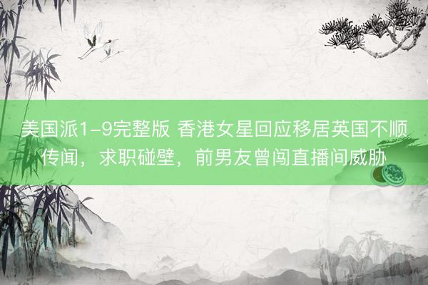 美国派1-9完整版 香港女星回应移居英国不顺传闻,求职碰壁,前男友曾闯直播间威胁