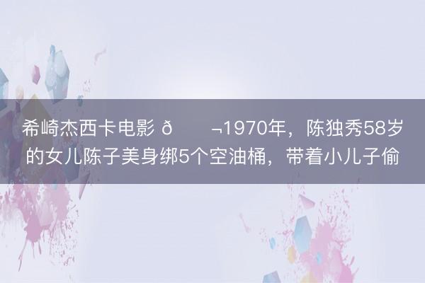 希崎杰西卡电影 🌬1970年,陈独秀58岁的女儿陈子美身绑5个空油桶,带着小儿子偷