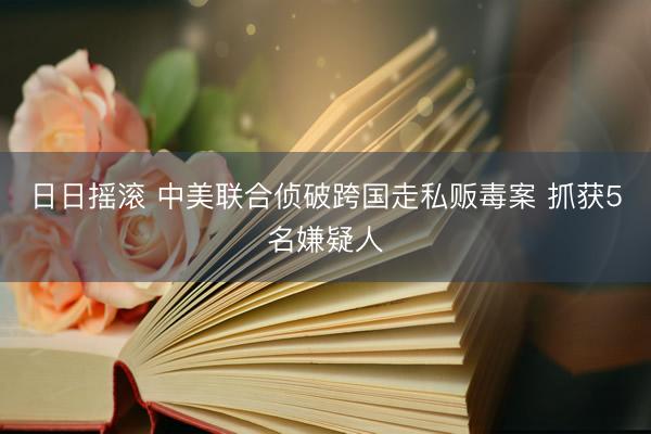 日日摇滚 中美联合侦破跨国走私贩毒案 抓获5名嫌疑人
