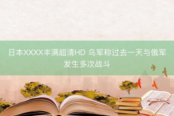 日本XXXX丰满超清HD 乌军称过去一天与俄军发生多次战斗