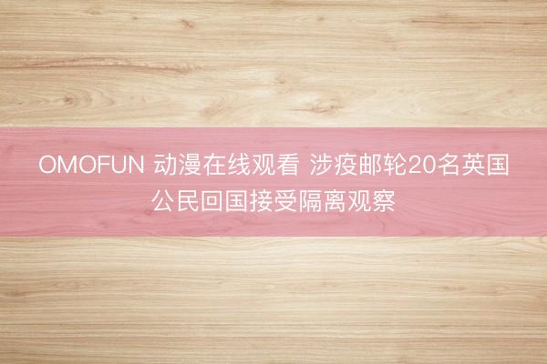 OMOFUN 动漫在线观看 涉疫邮轮20名英国公民回国接受隔离观察