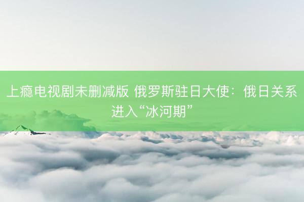 上瘾电视剧未删减版 俄罗斯驻日大使：俄日关系进入“冰河期”