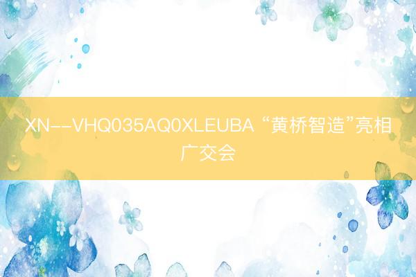 XN--VHQ035AQ0XLEUBA “黄桥智造”亮相广交会