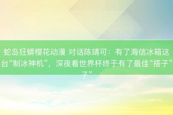 蛇岛狂蟒樱花动漫 对话陈靖可：有了海信冰箱这台“制冰神机”，深夜看世界杯终于有了最佳“搭子”