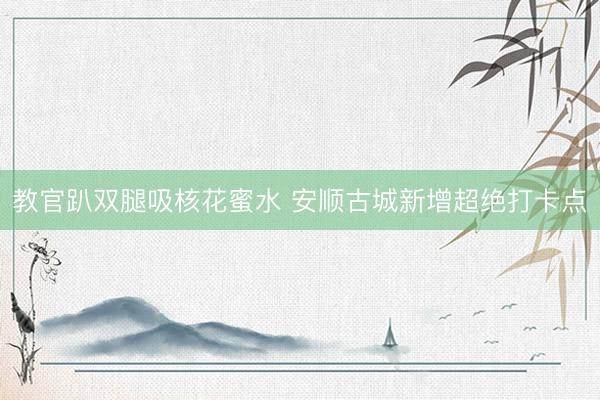 教官趴双腿吸核花蜜水 安顺古城新增超绝打卡点
