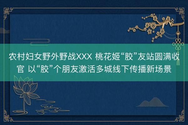 农村妇女野外野战XXX 桃花姬“胶”友站圆满收官 以“胶”个朋友激活多城线下传播新场景