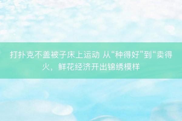 打扑克不盖被子床上运动 从“种得好”到“卖得火，鲜花经济开出锦绣模样