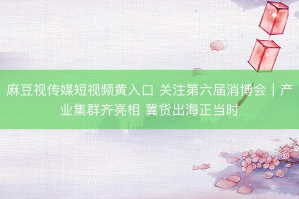 麻豆视传媒短视频黄入口 关注第六届消博会｜产业集群齐亮相 冀货出海正当时