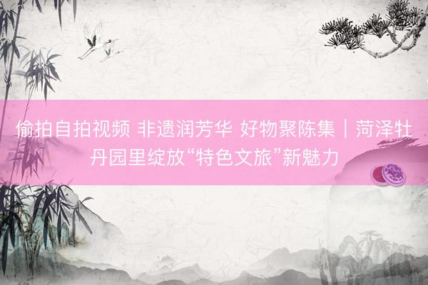 偷拍自拍视频 非遗润芳华 好物聚陈集｜菏泽牡丹园里绽放“特色文旅”新魅力