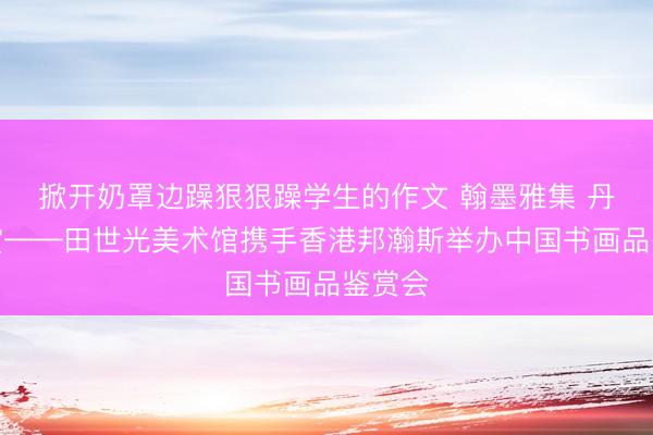 掀开奶罩边躁狠狠躁学生的作文 翰墨雅集 丹青共赏——田世光美术馆携手香港邦瀚斯举办中国书画品鉴赏会