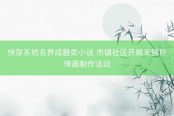 快穿系统名养成器类小说 市镇社区开展宋锦珍珠画制作活动
