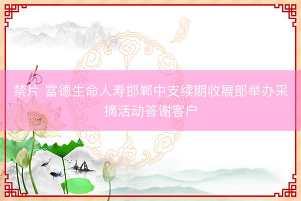 禁片 富德生命人寿邯郸中支续期收展部举办采摘活动答谢客户