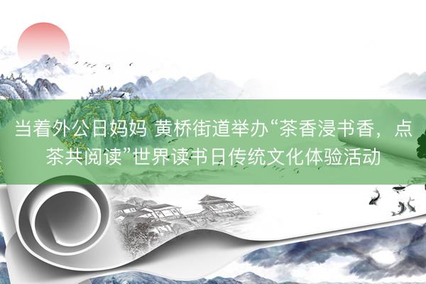 当着外公日妈妈 黄桥街道举办“茶香浸书香，点茶共阅读”世界读书日传统文化体验活动