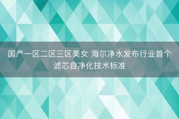 国产一区二区三区美女 海尔净水发布行业首个滤芯自净化技术标准