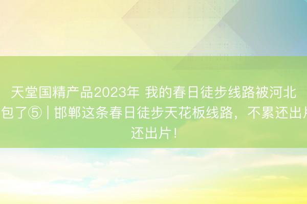 天堂国精产品2023年 我的春日徒步线路被河北承包了⑤ | 邯郸这条春日徒步天花板线路，不累还出片！