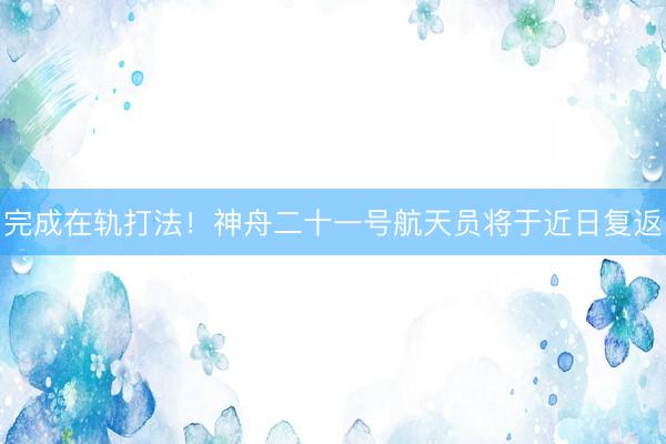 完成在轨打法！神舟二十一号航天员将于近日复返