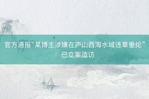 官方通报“某博主涉嫌在庐山西海水域违章垂纶”：已立案造访