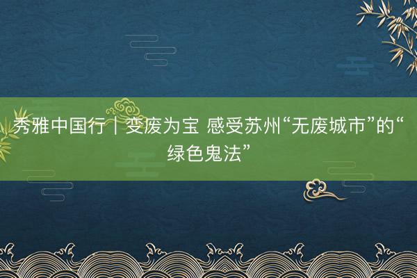 秀雅中国行｜变废为宝 感受苏州“无废城市”的“绿色鬼法”