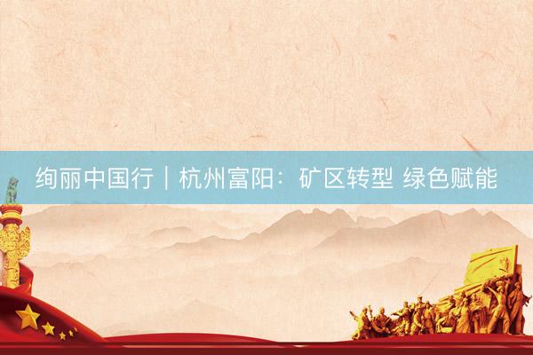 绚丽中国行｜杭州富阳：矿区转型 绿色赋能