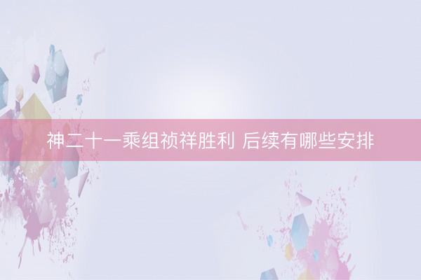 神二十一乘组祯祥胜利 后续有哪些安排