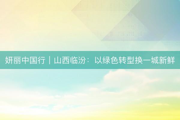 妍丽中国行｜山西临汾：以绿色转型换一城新鲜
