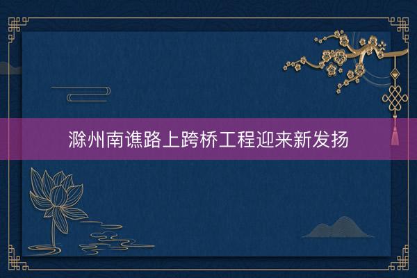 滁州南谯路上跨桥工程迎来新发扬