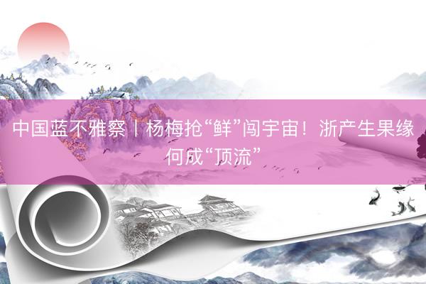 中国蓝不雅察丨杨梅抢“鲜”闯宇宙！浙产生果缘何成“顶流”