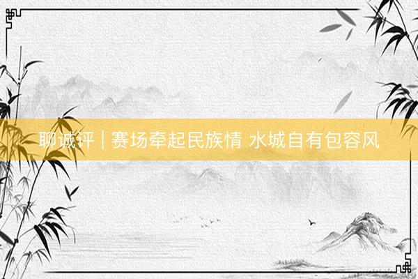 聊诚评 | 赛场牵起民族情 水城自有包容风