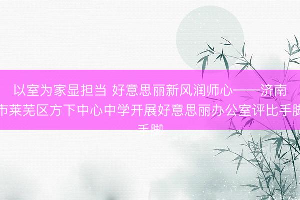 以室为家显担当 好意思丽新风润师心——济南市莱芜区方下中心中学开展好意思丽办公室评比手脚