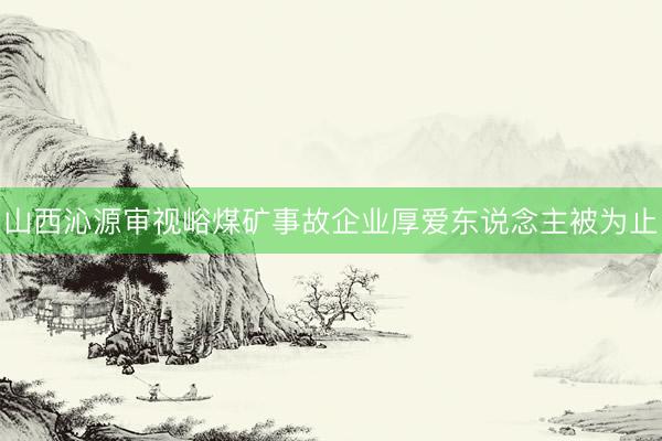 山西沁源审视峪煤矿事故企业厚爱东说念主被为止