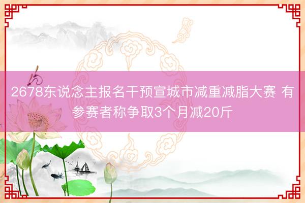 2678东说念主报名干预宣城市减重减脂大赛 有参赛者称争取3个月减20斤