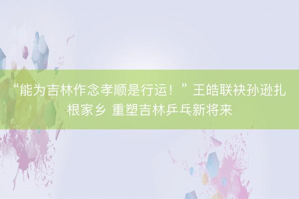 “能为吉林作念孝顺是行运！” 王皓联袂孙逊扎根家乡 重塑吉林乒乓新将来