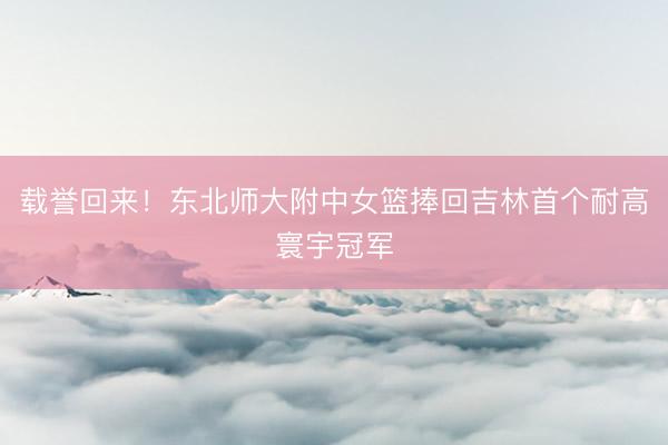 载誉回来！东北师大附中女篮捧回吉林首个耐高寰宇冠军