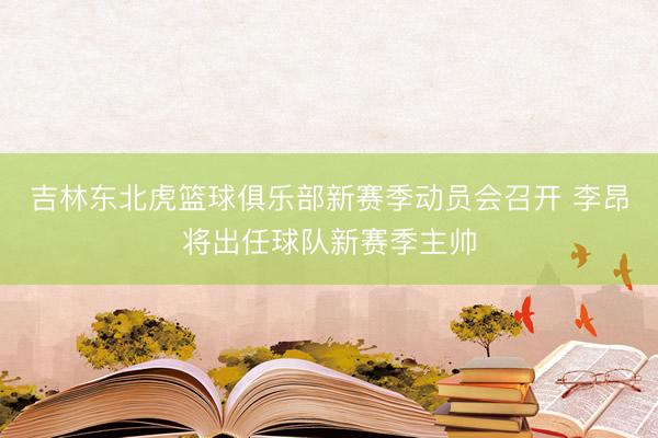 吉林东北虎篮球俱乐部新赛季动员会召开 李昂将出任球队新赛季主帅