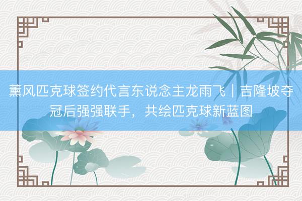 薰风匹克球签约代言东说念主龙雨飞｜吉隆坡夺冠后强强联手，<a href=