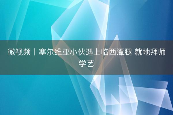 微视频丨塞尔维亚小伙遇上临西潭腿 就地拜师学艺