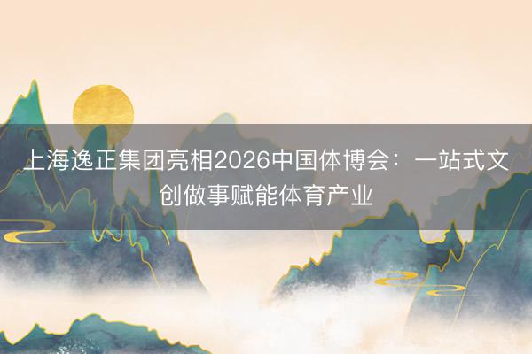 上海逸正集团亮相2026中国体博会：一站式文创做事赋能体育产业